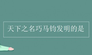 天下知名巧马军发明的是什么 给大家介绍一下