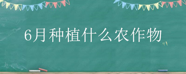 6月种植什么农作物（6月种植什么农作物张掖）